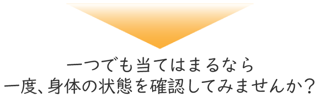一つでも当てはまるなら一度、身体の状態を確認してみませんか?