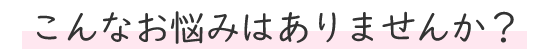 こんなお悩みはありませんか?